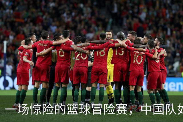 一场惊险的篮球冒险赛，中国队如何从悬崖边缘回归？